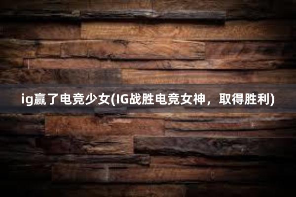 ig赢了电竞少女(IG战胜电竞女神，取得胜利)