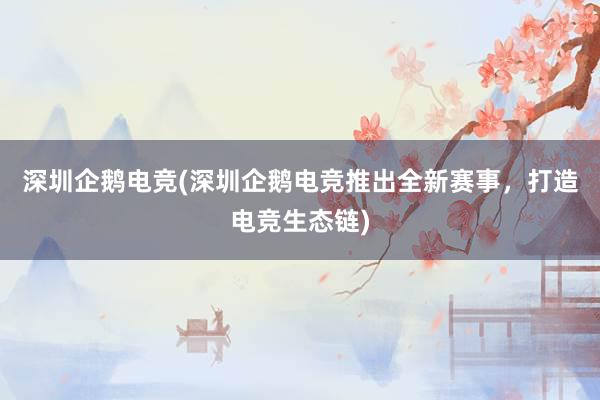 深圳企鹅电竞(深圳企鹅电竞推出全新赛事，打造电竞生态链)