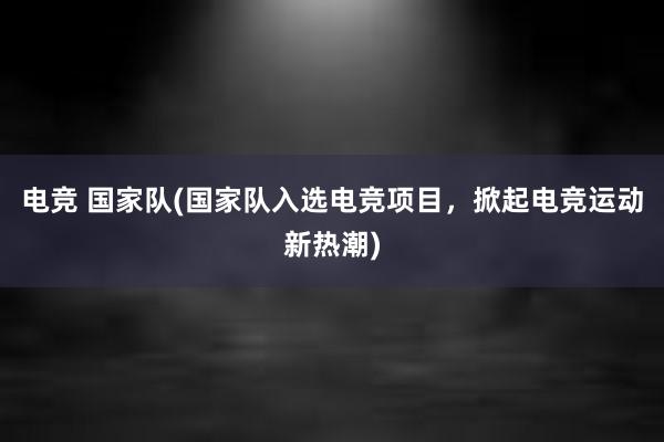 电竞 国家队(国家队入选电竞项目，掀起电竞运动新热潮)