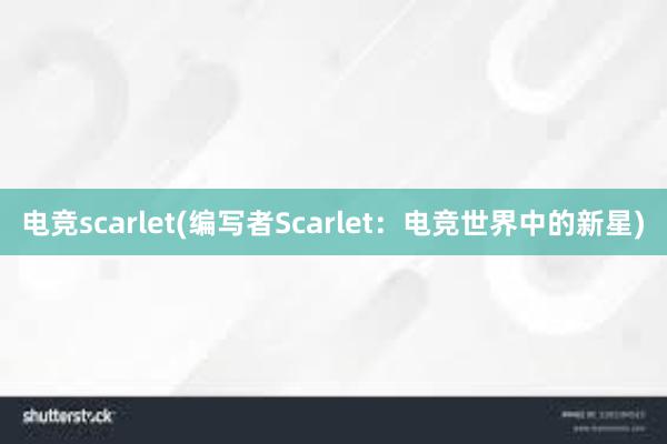 电竞scarlet(编写者Scarlet：电竞世界中的新星)