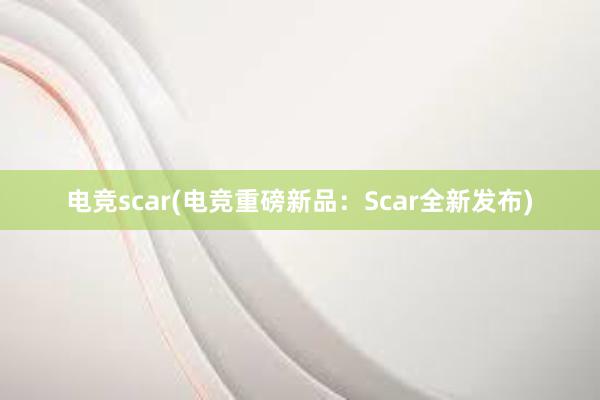 电竞scar(电竞重磅新品：Scar全新发布)