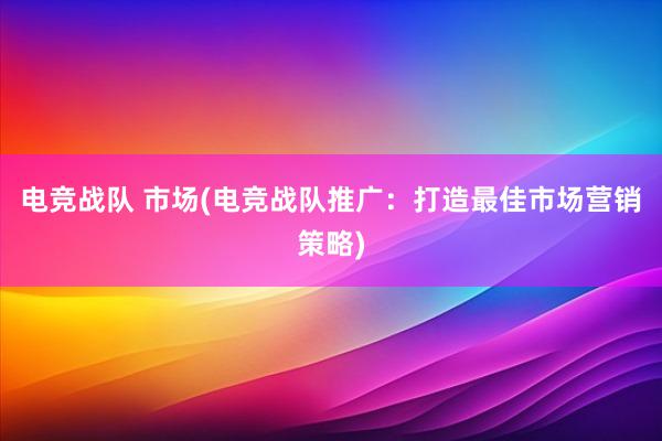 电竞战队 市场(电竞战队推广：打造最佳市场营销策略)