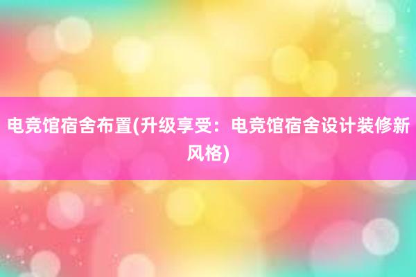 电竞馆宿舍布置(升级享受：电竞馆宿舍设计装修新风格)