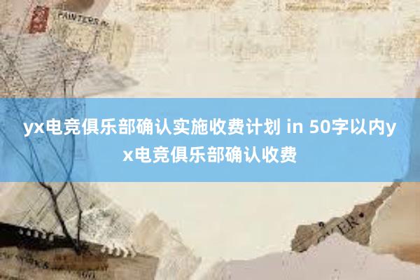 yx电竞俱乐部确认实施收费计划 in 50字以内yx电竞俱乐部确认收费