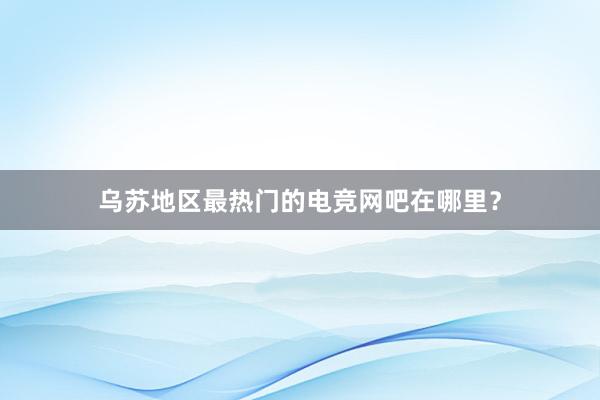 乌苏地区最热门的电竞网吧在哪里？