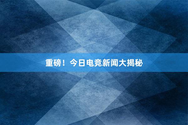 重磅！今日电竞新闻大揭秘