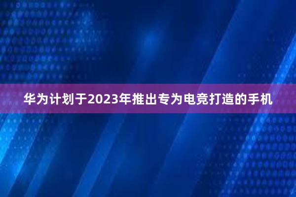 华为计划于2023年推出专为电竞打造的手机